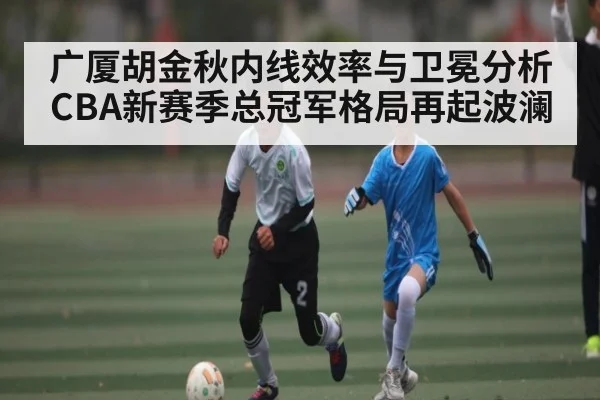 广厦胡金秋内线效率与卫冕分析CBA新赛季总冠军格局再起波澜 - xingkong sports